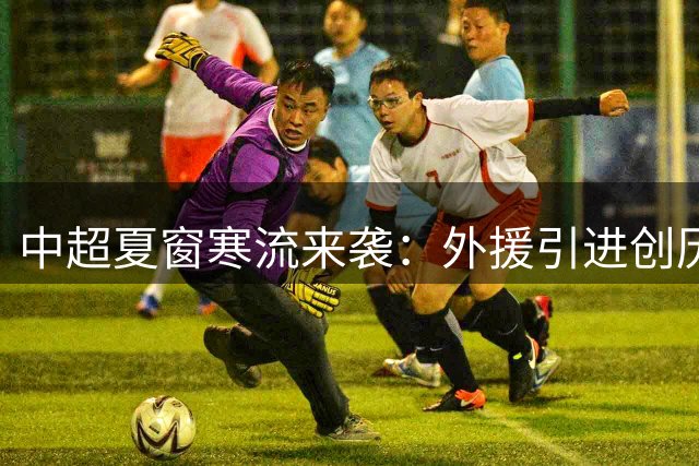 中超夏窗寒流来袭：外援引进创历史新低，仅两强队备战亚冠